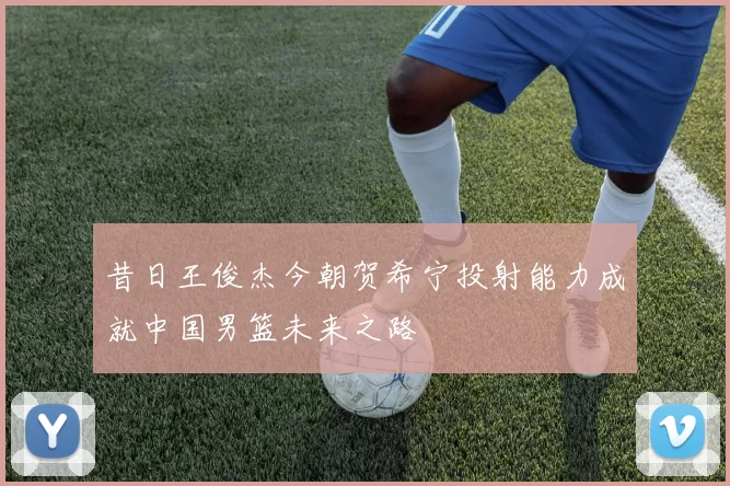 昔日王俊杰今朝贺希宁投射能力成就中国男篮未来之路
