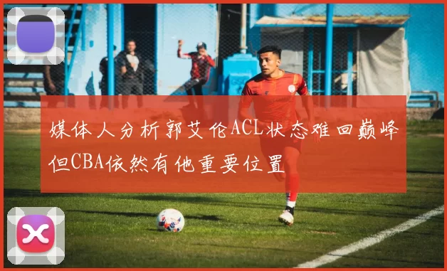 媒体人分析郭艾伦ACL状态难回巅峰但CBA依然有他重要位置