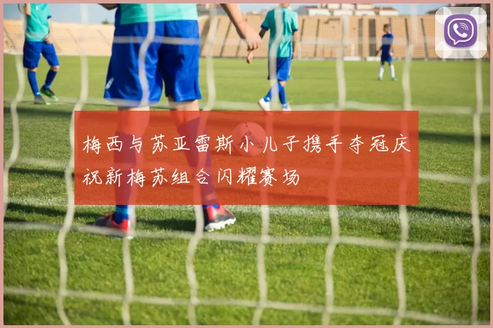 梅西与苏亚雷斯小儿子携手夺冠庆祝新梅苏组合闪耀赛场