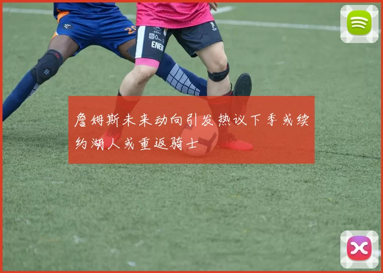 詹姆斯未来动向引发热议下季或续约湖人或重返骑士