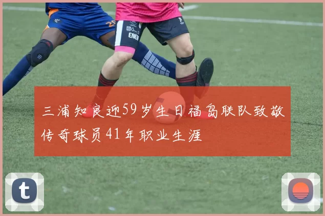 三浦知良迎59岁生日福岛联队致敬传奇球员41年职业生涯
