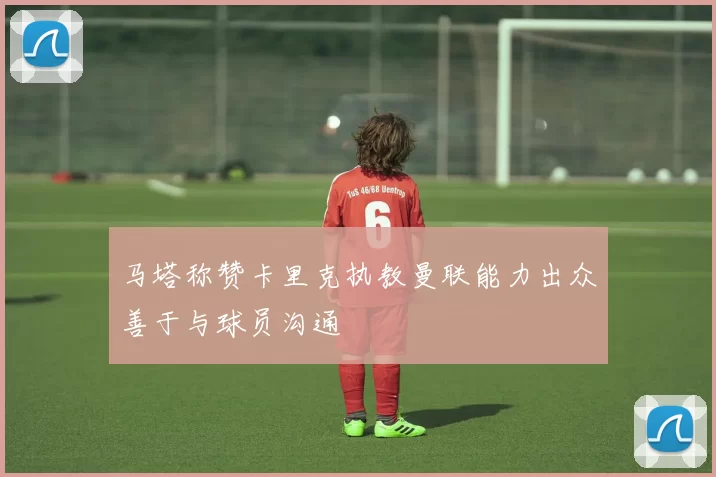马塔称赞卡里克执教曼联能力出众善于与球员沟通