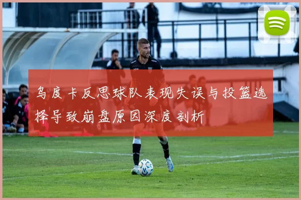乌度卡反思球队表现失误与投篮选择导致崩盘原因深度剖析
