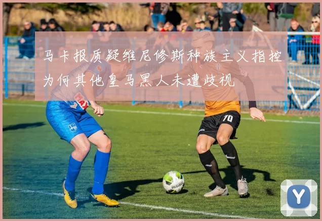 马卡报质疑维尼修斯种族主义指控为何其他皇马黑人未遭歧视
