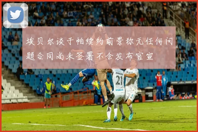 埃贝尔谈于帕续约前景称无任何问题合同尚未签署不会发布官宣