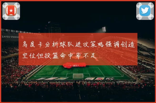 乌度卡分析球队进攻策略强调创造空位但投篮命中率不足