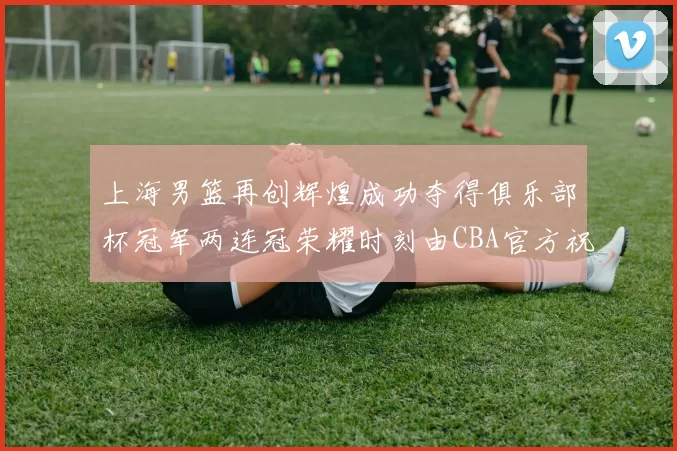 上海男篮再创辉煌成功夺得俱乐部杯冠军两连冠荣耀时刻由CBA官方祝贺