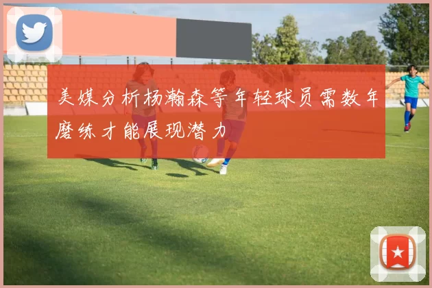 美媒分析杨瀚森等年轻球员需数年磨练才能展现潜力
