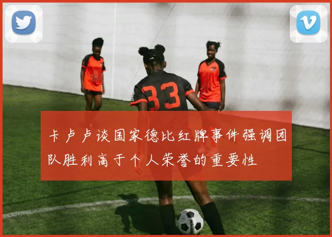 卡卢卢谈国家德比红牌事件强调团队胜利高于个人荣誉的重要性