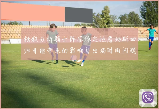 杨毅分析骑士阵容稳定性詹姆斯回归可能带来的影响与出场时间问题