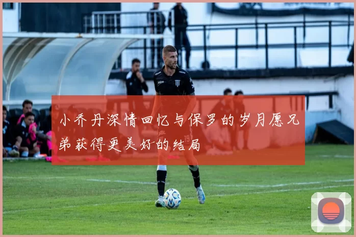 小乔丹深情回忆与保罗的岁月愿兄弟获得更美好的结局