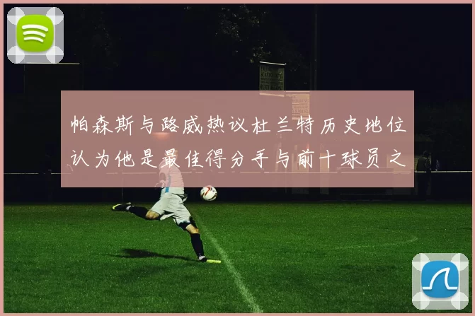 帕森斯与路威热议杜兰特历史地位认为他是最佳得分手与前十球员之一