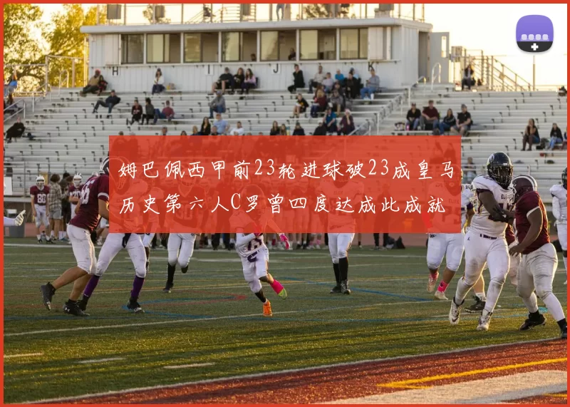姆巴佩西甲前23轮进球破23成皇马历史第六人C罗曾四度达成此成就