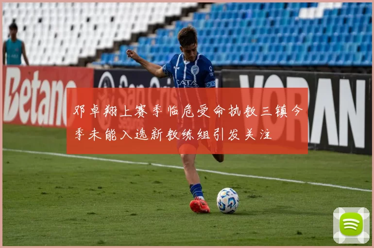 邓卓翔上赛季临危受命执教三镇今季未能入选新教练组引发关注
