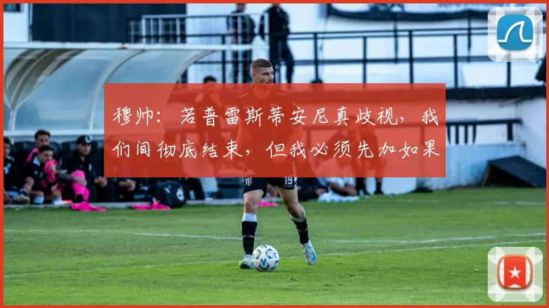 穆帅：若普雷斯蒂安尼真歧视，我们间彻底结束，但我必须先加如果
