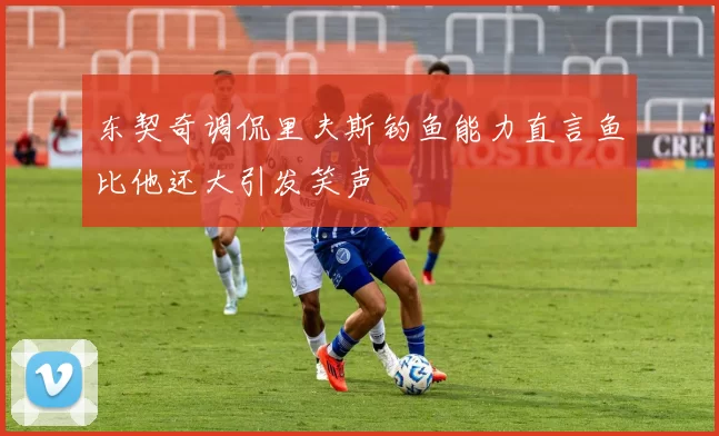 东契奇调侃里夫斯钓鱼能力直言鱼比他还大引发笑声