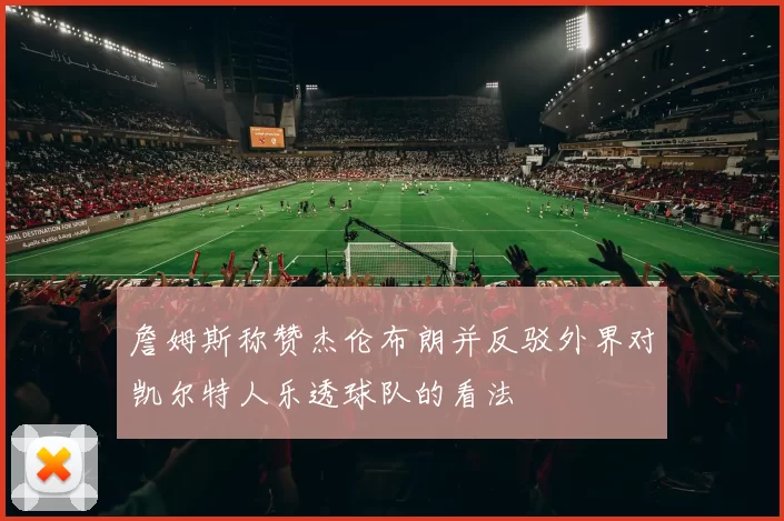 詹姆斯称赞杰伦布朗并反驳外界对凯尔特人乐透球队的看法