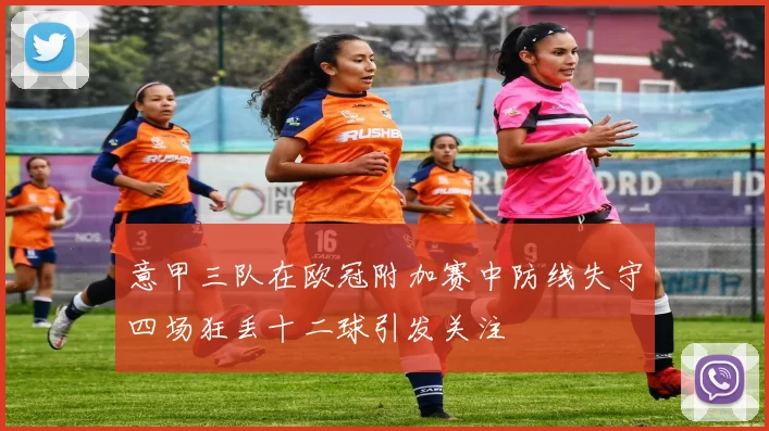 意甲三队在欧冠附加赛中防线失守四场狂丢十二球引发关注