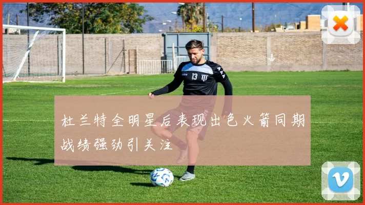 杜兰特全明星后表现出色火箭同期战绩强劲引关注