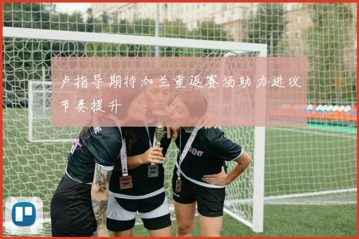 卢指导期待加兰重返赛场助力进攻节奏提升