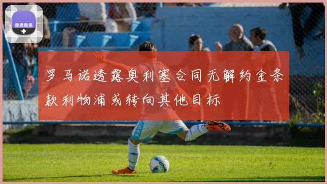 罗马诺透露奥利塞合同无解约金条款利物浦或转向其他目标