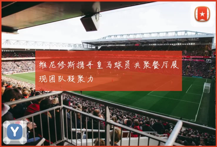 维尼修斯携手皇马球员共聚餐厅展现团队凝聚力